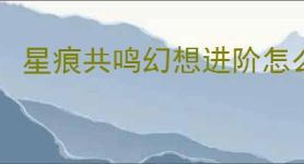 星痕共鸣幻想进阶怎么玩,星痕共鸣幻想进阶系统攻略