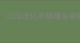 山海进化录鳙鳙鱼刷新位置一览,山海进化录鳙鳙鱼怎么进化
