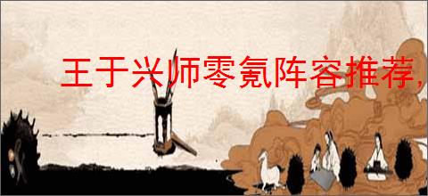 王于兴师零氪阵容推荐,王于兴师零氪玩什么阵容好