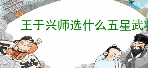 王于兴师选什么五星武将好,王于兴师五星武将选择攻略