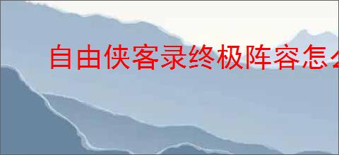 自由侠客录终极阵容怎么搭配,自由侠客录终极阵容玩法攻略