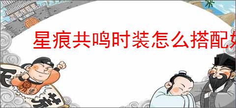 星痕共鸣时装怎么搭配好看,星痕共鸣时装染色技巧攻略
