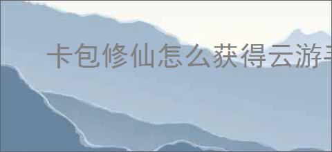卡包修仙怎么获得云游手札,卡包修仙云游手札获取攻略