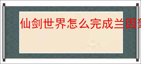 仙剑世界怎么完成兰因絮果从头问,仙剑世界兰因絮果从头问任务攻略