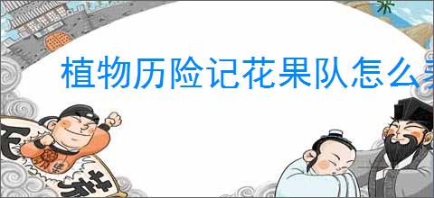 植物历险记花果队怎么养成,植物历险记养成阵容推荐