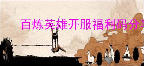 百炼英雄开服福利码分享,百炼英雄2025最新兑换码是什么