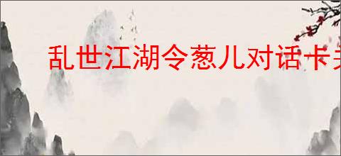 乱世江湖令葱儿对话卡关解决方法,乱世江湖跟令葱儿对话怎么做