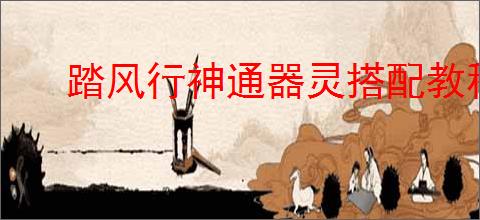 踏风行神通器灵搭配教程,踏风行神通与器灵搭配攻略分享