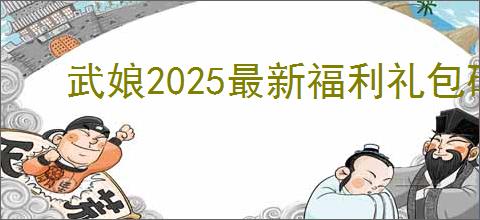 武娘2025最新福利礼包码是什么,武娘公测最新兑换码分享
