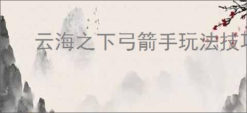 云海之下弓箭手玩法技巧攻略,云海之下弓箭手技能装备搭配推荐