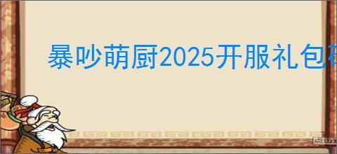 暴吵萌厨2025开服礼包码一览,暴吵萌厨兑换码在哪里使用