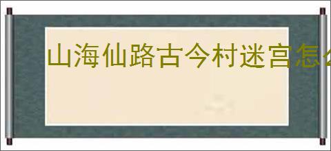 山海仙路古今村迷宫怎么走,山海仙路怎么触发迷宫任务