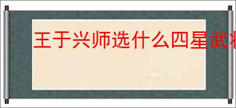 王于兴师选什么四星武将好,王于兴师四星武将选择攻略