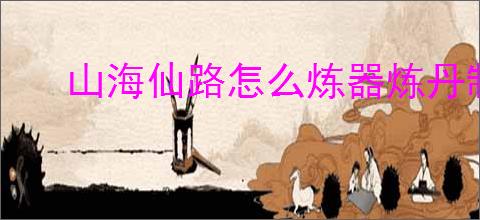 山海仙路怎么炼器炼丹制符,山海仙路炼器炼丹制符技巧方法