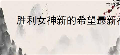 胜利女神新的希望最新福利码,胜利女神新的希望2025最新兑换码汇总