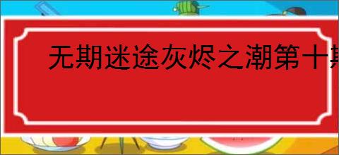 无期迷途灰烬之潮第十期内容汇总,无期迷途灰烬之潮第十期活动指南