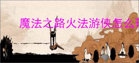 魔法之路火法游侠怎么玩,魔法之路火法游侠搭配推荐