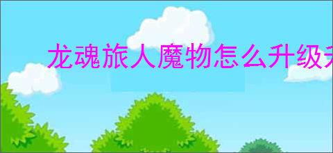 龙魂旅人魔物怎么升级升星,龙魂旅人魔物升级升星攻略