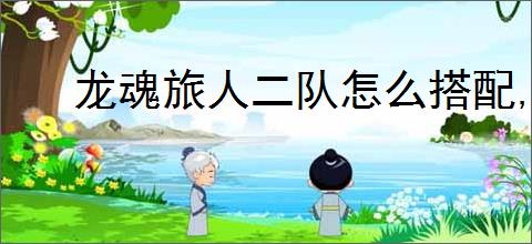 龙魂旅人二队怎么搭配,龙魂旅人旷野二队搭配攻略