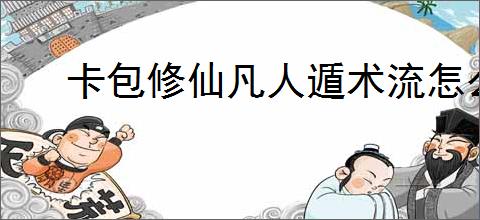 卡包修仙凡人遁术流怎么玩,卡包修仙凡人遁术流搭配推荐