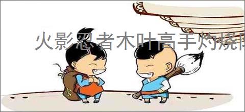 火影忍者木叶高手灼烧队怎么玩,火影忍者木叶高手灼烧队阵容推荐