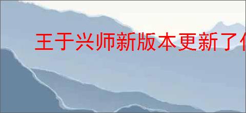 王于兴师新版本更新了什么,王于兴师新版本改动内容汇总
