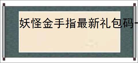 妖怪金手指最新礼包码一览,妖怪金手指最新福利兑换码