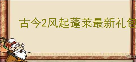 古今2风起蓬莱最新礼包码大全,古今2风起蓬莱2025福利码汇总