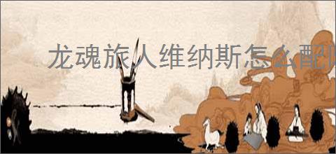 龙魂旅人维纳斯怎么配队,龙魂旅人维纳斯阵容搭配推荐