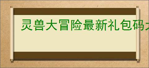 灵兽大冒险最新礼包码大全,灵兽大冒险2025最新福利码一览
