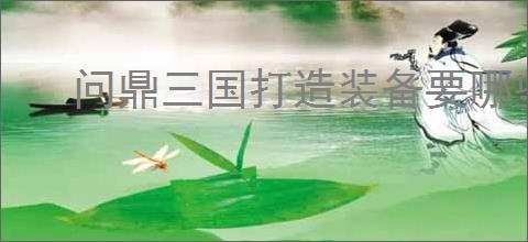 问鼎三国打造装备要哪些材料,问鼎三国装备图纸获取途径