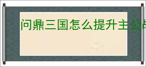 问鼎三国怎么提升主公战力,问鼎三国主公战力提升攻略