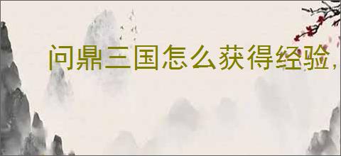 问鼎三国怎么获得经验,问鼎三国经验获取攻略