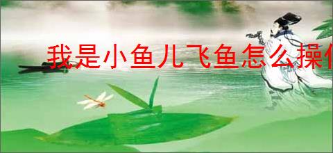 我是小鱼儿飞鱼怎么操作,我是小鱼儿飞鱼玩法指南