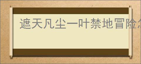 遮天凡尘一叶禁地冒险怎么玩,遮天凡尘一叶禁地冒险活动攻略