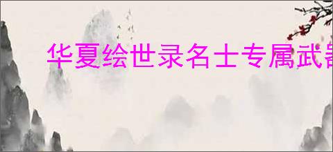 华夏绘世录名士专属武器怎么解锁,华夏绘世录怎么获得专属武器升级材料