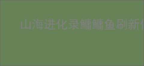 山海进化录鳙鳙鱼刷新位置一览,山海进化录鳙鳙鱼怎么进化