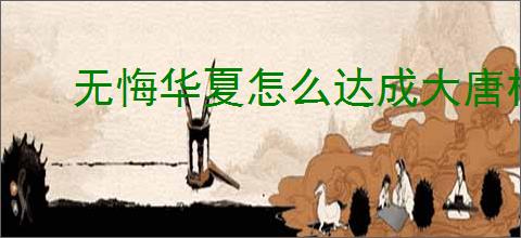 无悔华夏怎么达成大唐林中王者结局,无悔华夏大唐林中王者势力结局指南