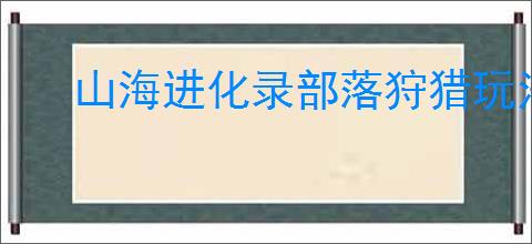 山海进化录部落狩猎玩法指南,山海进化录霸主挑战机制
