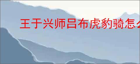 王于兴师吕布虎豹骑怎么玩,王于兴师吕布虎豹骑阵容推荐