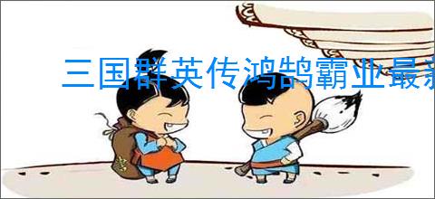 三国群英传鸿鹄霸业最新福利兑换码,三国群英传鸿鹄霸业每最新周礼包码一览