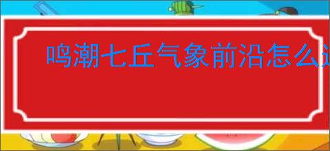 鸣潮七丘气象前沿怎么过,鸣潮七丘气象前沿活动指南