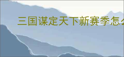 三国谋定天下新赛季怎么开荒,三国谋定天下新赛季玩法指南