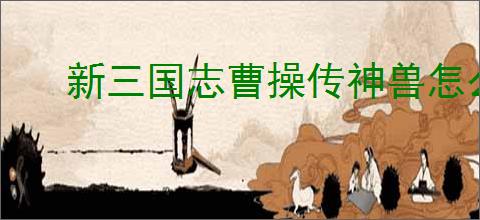 新三国志曹操传神兽怎么选,新三国志曹操传哪些神兽好用