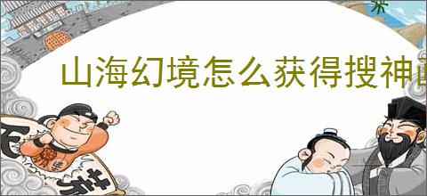 山海幻境怎么获得搜神画卷,山海幻境搜神画卷获取途径