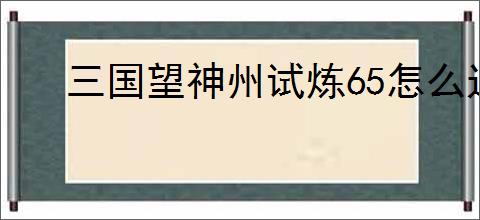 三国望神州试炼65怎么过,三国望神州试炼65阵容推荐