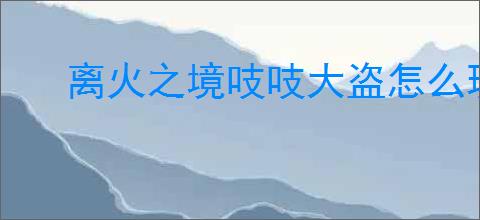 离火之境吱吱大盗怎么玩,离火之境吱吱大盗培养指南