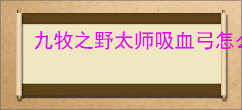九牧之野太师吸血弓怎么玩,九牧之野太师吸血弓搭配推荐