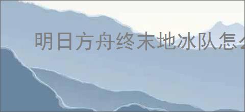 明日方舟终末地冰队怎么玩,明日方舟终末地冰队搭配推荐