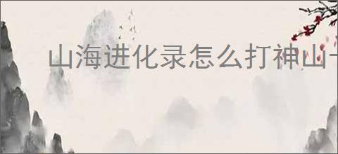山海进化录怎么打神山十四,山海进化录神山十四通关指南